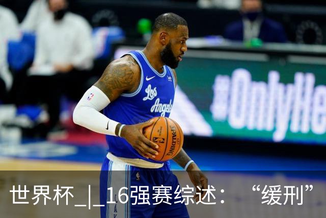 世界杯 | 16强赛综述：“缓刑”争议、纪录狂飙、传奇谢幕