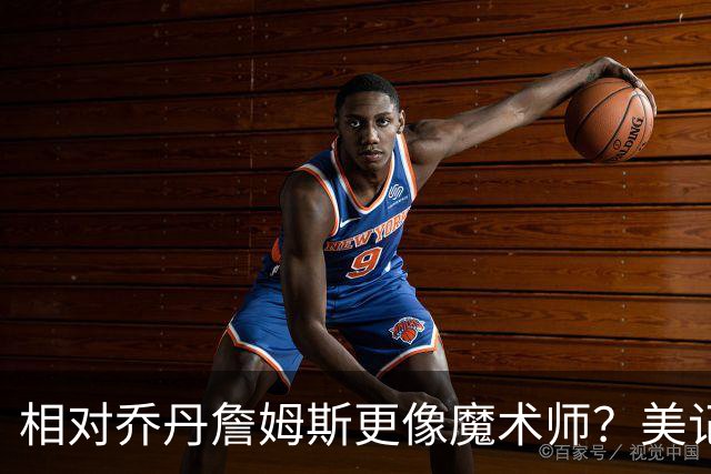 相对乔丹詹姆斯更像魔术师？美记：他已是两者的结合体