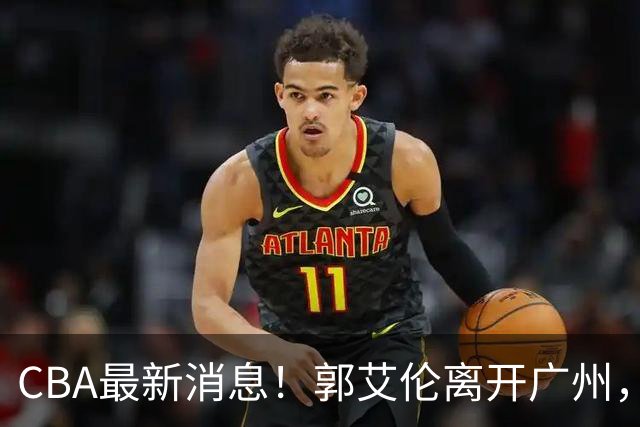 CBA最新消息！郭艾伦离开广州，上海男篮大管家离队，辽宁和段睿骐完成签约
